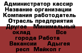 Администратор-кассир › Название организации ­ Компания-работодатель › Отрасль предприятия ­ Другое › Минимальный оклад ­ 15 000 - Все города Работа » Вакансии   . Адыгея респ.,Майкоп г.